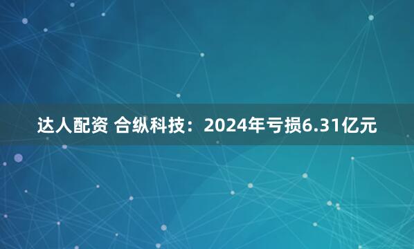 达人配资 合纵科技：2024年亏损6.31亿元