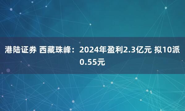 港陆证券 西藏珠峰：2024年盈利2.3亿元 拟10派0.55元