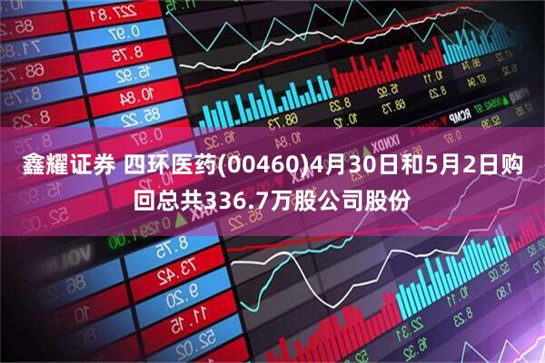 鑫耀证券 四环医药(00460)4月30日和5月2日购回总共336.7万股公司股份