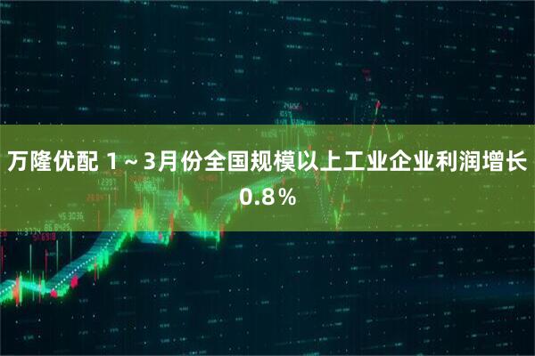 万隆优配 1～3月份全国规模以上工业企业利润增长0.8％