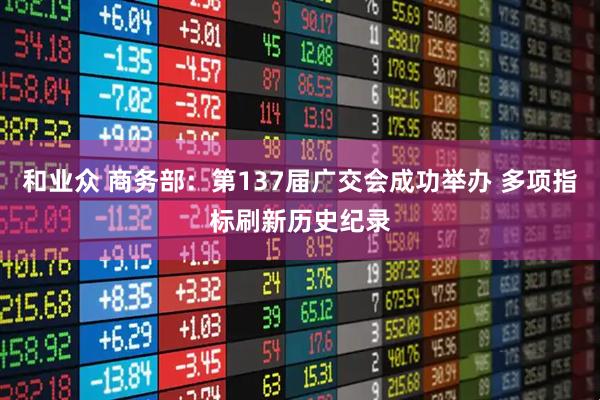 和业众 商务部：第137届广交会成功举办 多项指标刷新历史纪录