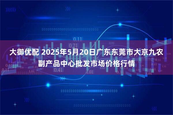 大御优配 2025年5月20日广东东莞市大京九农副产品中心批发市场价格行情