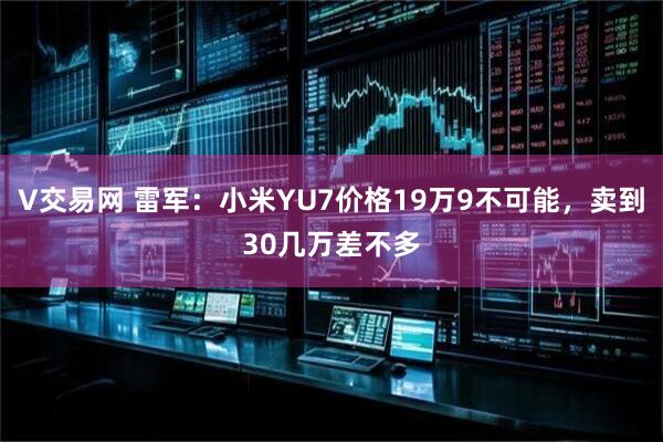 V交易网 雷军：小米YU7价格19万9不可能，卖到30几万差不多