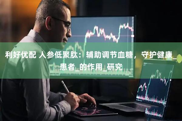 利好优配 人参低聚肽：辅助调节血糖，守护健康_患者_的作用_研究