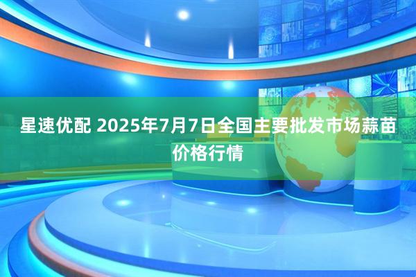 星速优配 2025年7月7日全国主要批发市场蒜苗价格行情