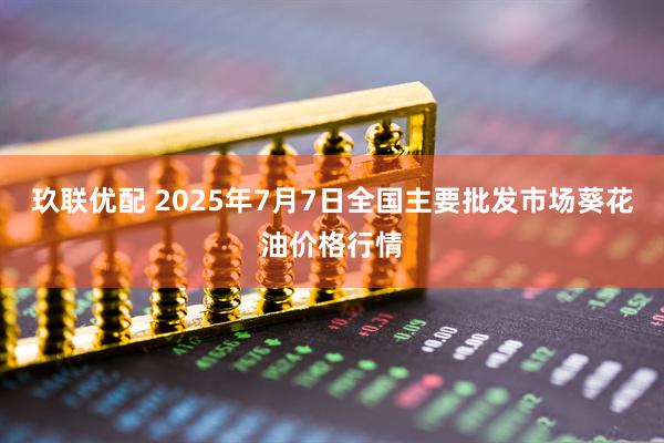 玖联优配 2025年7月7日全国主要批发市场葵花油价格行情