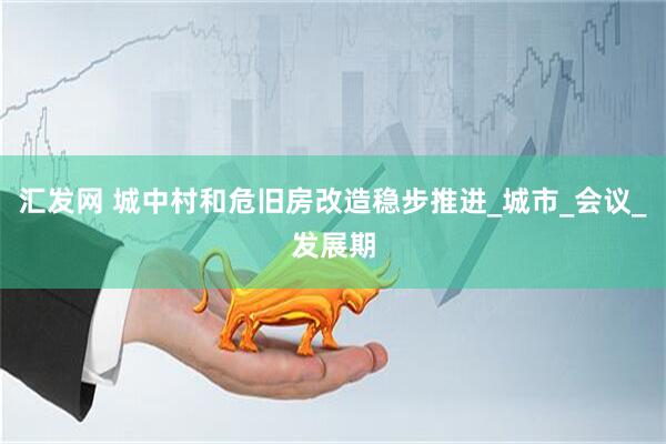 汇发网 城中村和危旧房改造稳步推进_城市_会议_发展期