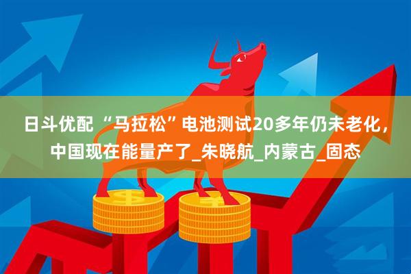 日斗优配 “马拉松”电池测试20多年仍未老化，中国现在能量产了_朱晓航_内蒙古_固态