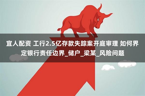 宜人配资 工行2.5亿存款失踪案开庭审理 如何界定银行责任边界_储户_梁某_风险问题