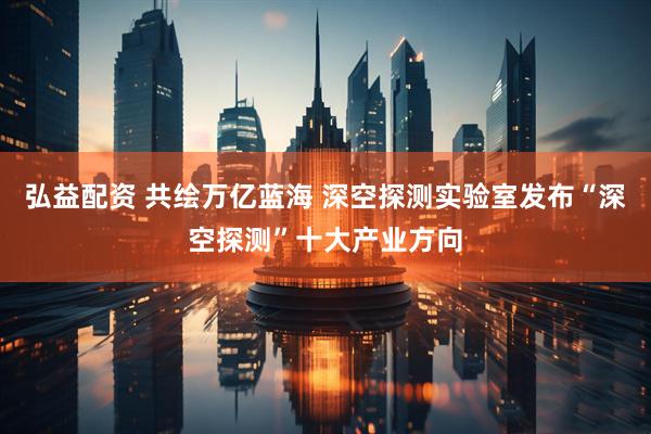 弘益配资 共绘万亿蓝海 深空探测实验室发布“深空探测”十大产业方向