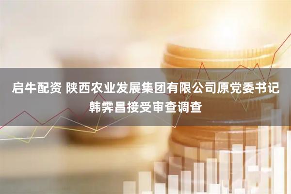 启牛配资 陕西农业发展集团有限公司原党委书记韩霁昌接受审查调查