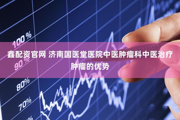 鑫配资官网 济南国医堂医院中医肿瘤科中医治疗肿瘤的优势