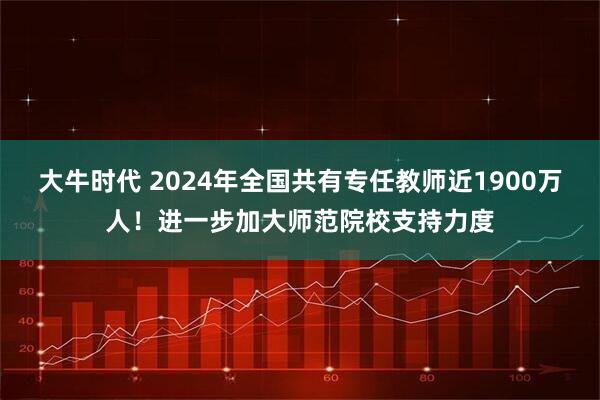 大牛时代 2024年全国共有专任教师近1900万人！进一步加大师范院校支持力度