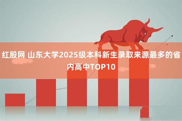 红股网 山东大学2025级本科新生录取来源最多的省内高中TOP10