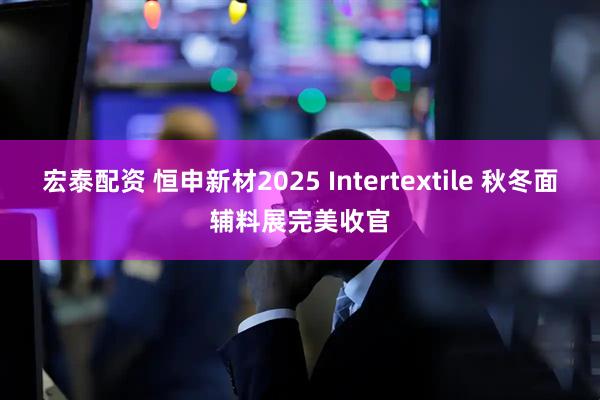 宏泰配资 恒申新材2025 Intertextile 秋冬面辅料展完美收官