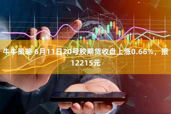 牛牛策略 6月11日20号胶期货收盘上涨0.66%，报12215元