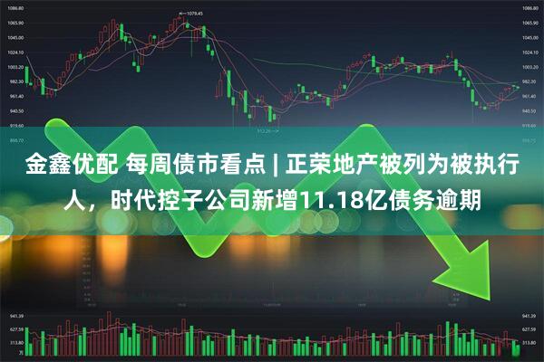 金鑫优配 每周债市看点 | 正荣地产被列为被执行人，时代控子公司新增11.18亿债务逾期