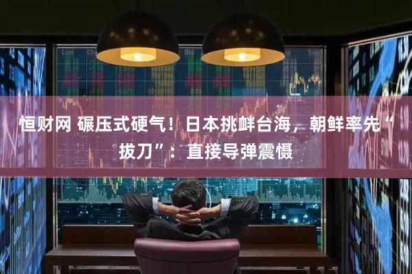 恒财网 碾压式硬气！日本挑衅台海，朝鲜率先“拔刀”：直接导弹震慑